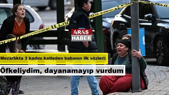 Mezarlıkta 3 kadını katleden babanın ilk sözleri: