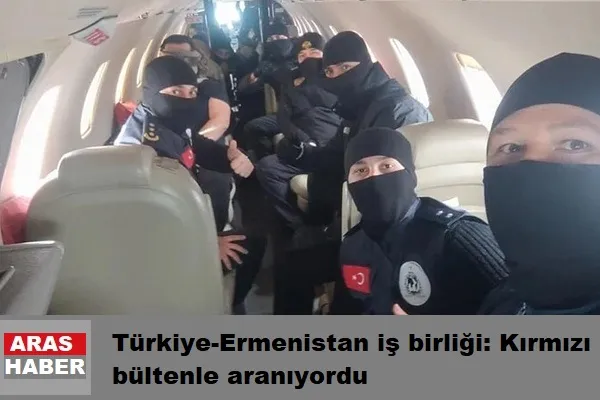 Türkiye-Ermenistan iş birliği: Kırmızı bültenle aranıyordu